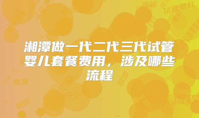 湘潭做一代二代三代试管婴儿套餐费用，涉及哪些流程
