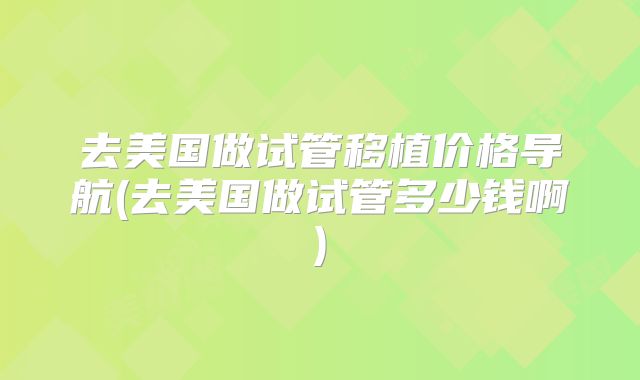 去美国做试管移植价格导航(去美国做试管多少钱啊)