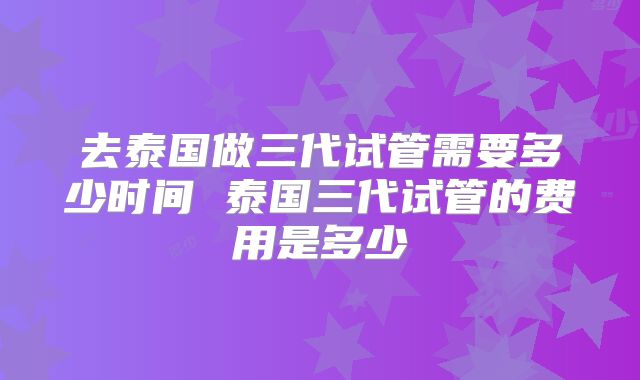 去泰国做三代试管需要多少时间 泰国三代试管的费用是多少