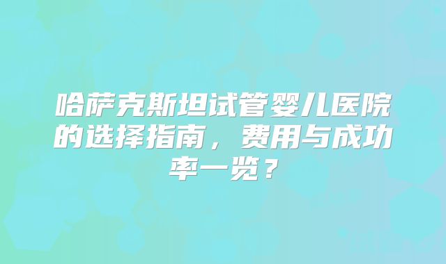 哈萨克斯坦试管婴儿医院的选择指南，费用与成功率一览？