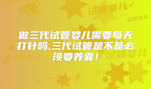 做三代试管婴儿需要每天打针吗,三代试管是不是必须要养囊！