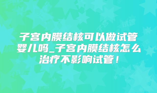 子宫内膜结核可以做试管婴儿吗_子宫内膜结核怎么治疗不影响试管!