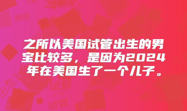 之所以美国试管出生的男宝比较多，是因为2024年在美国生了一个儿子。