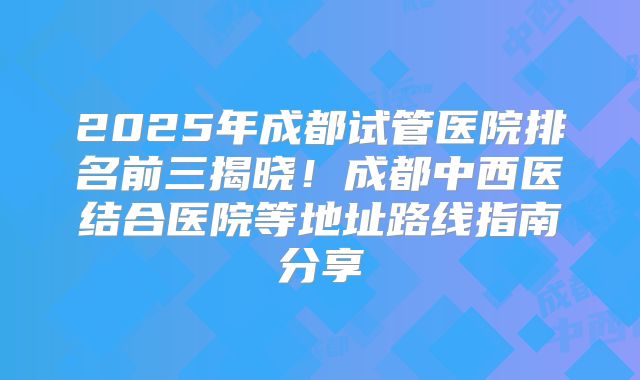 2025年成都试管医院排名前三揭晓！成都中西医结合医院等地址路线指南分享