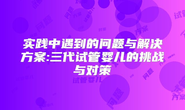 实践中遇到的问题与解决方案:三代试管婴儿的挑战与对策