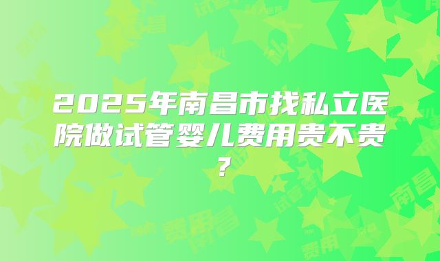 2025年南昌市找私立医院做试管婴儿费用贵不贵？