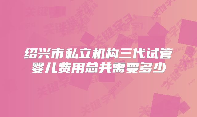 绍兴市私立机构三代试管婴儿费用总共需要多少