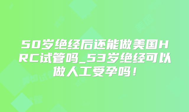 50岁绝经后还能做美国HRC试管吗_53岁绝经可以做人工受孕吗！