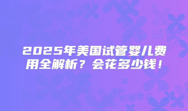 2025年美国试管婴儿费用全解析?会花多少钱!