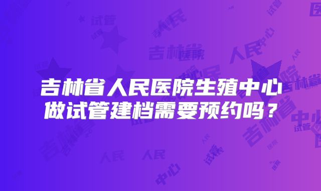 吉林省人民医院生殖中心做试管建档需要预约吗？