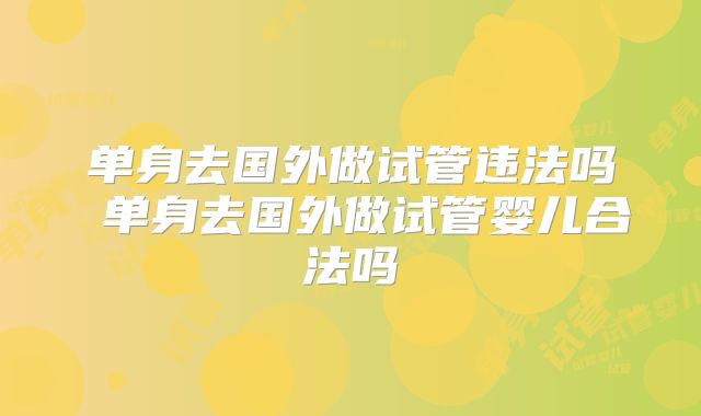单身去国外做试管违法吗 单身去国外做试管婴儿合法吗