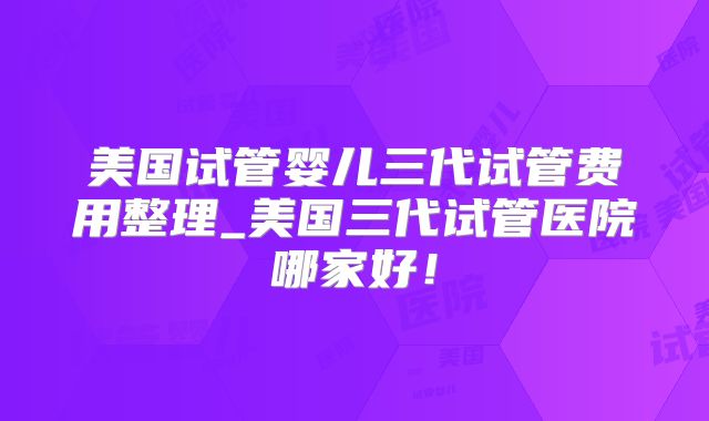 美国试管婴儿三代试管费用整理_美国三代试管医院哪家好!