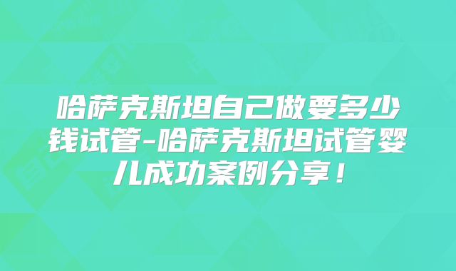 哈萨克斯坦自己做要多少钱试管-哈萨克斯坦试管婴儿成功案例分享！
