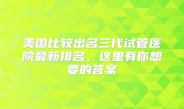美国比较出名三代试管医院最新排名,这里有你想要的答案
