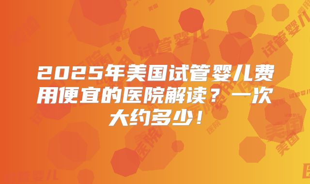2025年美国试管婴儿费用便宜的医院解读？一次大约多少！