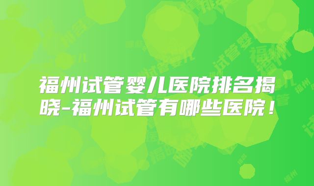 福州试管婴儿医院排名揭晓-福州试管有哪些医院！