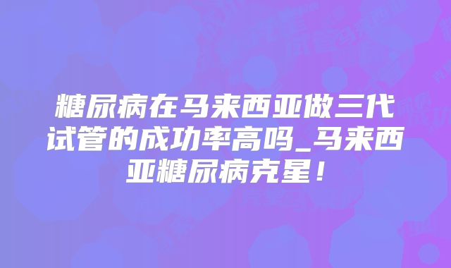糖尿病在马来西亚做三代试管的成功率高吗_马来西亚糖尿病克星！