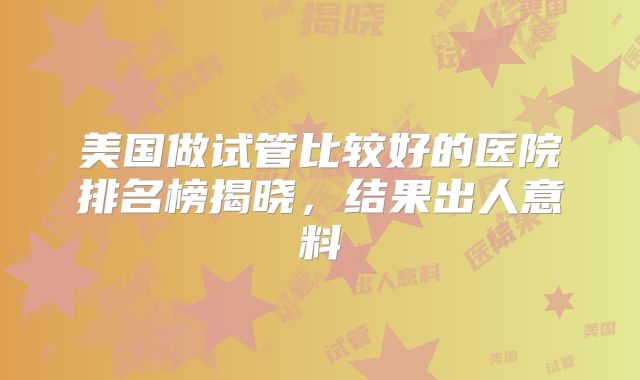美国做试管比较好的医院排名榜揭晓，结果出人意料