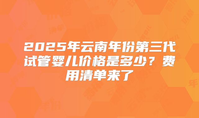 2025年云南年份第三代试管婴儿价格是多少？费用清单来了