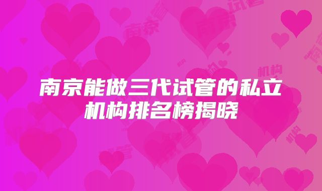南京能做三代试管的私立机构排名榜揭晓