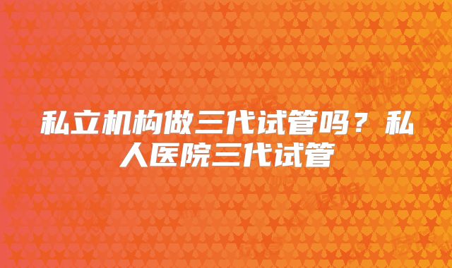 私立机构做三代试管吗？私人医院三代试管