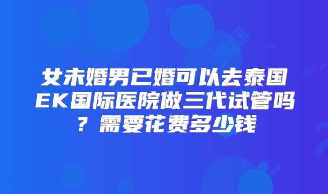 女未婚男已婚可以去泰国EK国际医院做三代试管吗？需要花费多少钱