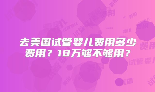 去美国试管婴儿费用多少费用？18万够不够用？