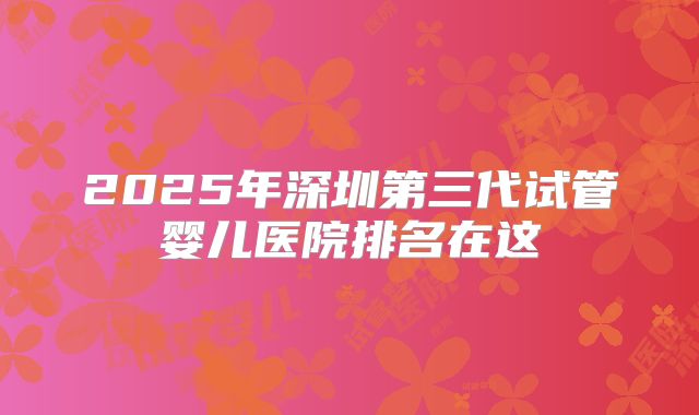 2025年深圳第三代试管婴儿医院排名在这