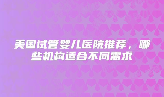美国试管婴儿医院推荐，哪些机构适合不同需求