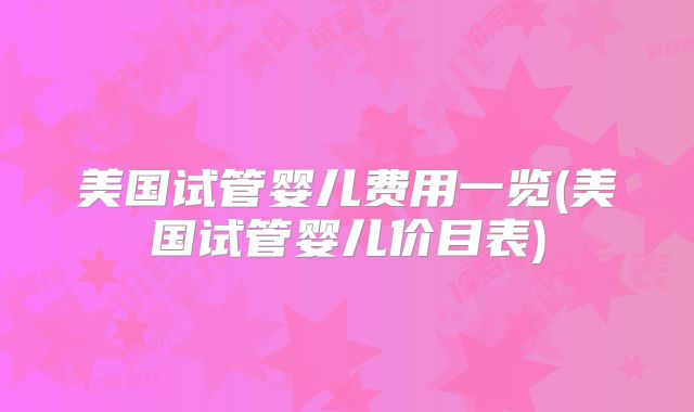 美国试管婴儿费用一览(美国试管婴儿价目表)