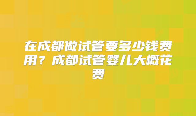 在成都做试管要多少钱费用？成都试管婴儿大概花费