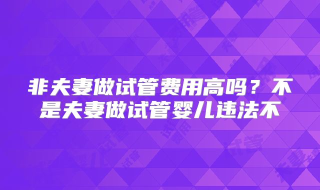 非夫妻做试管费用高吗?不是夫妻做试管婴儿违法不