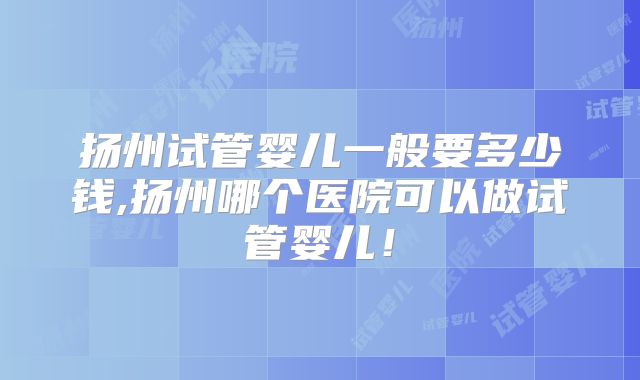 扬州试管婴儿一般要多少钱,扬州哪个医院可以做试管婴儿！