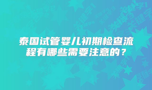泰国试管婴儿初期检查流程有哪些需要注意的?