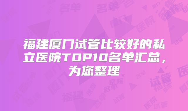 福建厦门试管比较好的私立医院TOP10名单汇总,为您整理