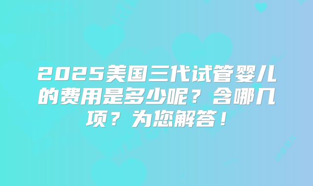 2025美国三代试管婴儿的费用是多少呢?含哪几项?为您解答!