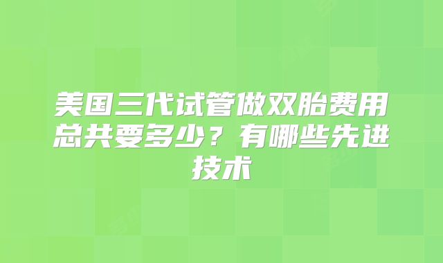 美国三代试管做双胎费用总共要多少?有哪些先进技术