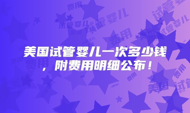 美国试管婴儿一次多少钱，附费用明细公布！