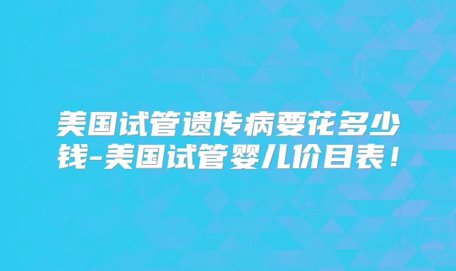 美国试管遗传病要花多少钱-美国试管婴儿价目表！
