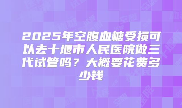 2025年空腹血糖受损可以去十堰市人民医院做三代试管吗？大概要花费多少钱