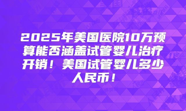 2025年美国医院10万预算能否涵盖试管婴儿治疗开销！美国试管婴儿多少人民币！