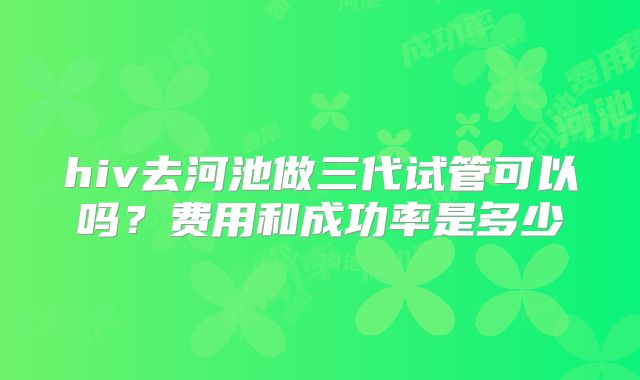 hiv去河池做三代试管可以吗？费用和成功率是多少