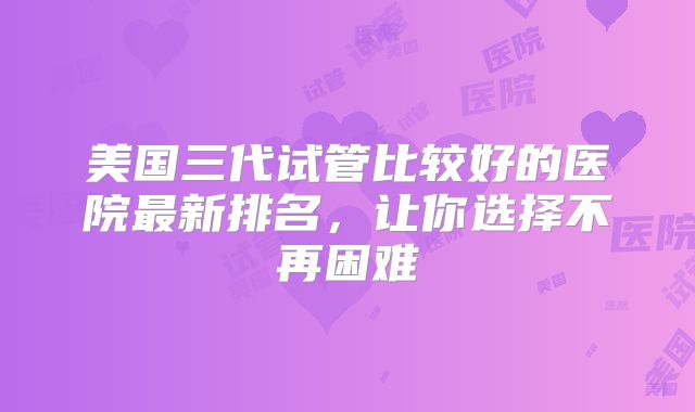 美国三代试管比较好的医院最新排名,让你选择不再困难