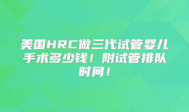 美国HRC做三代试管婴儿手术多少钱！附试管排队时间！