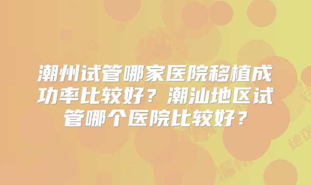 潮州试管哪家医院移植成功率比较好？潮汕地区试管哪个医院比较好？