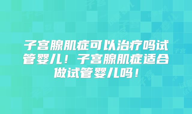 子宫腺肌症可以治疗吗试管婴儿！子宫腺肌症适合做试管婴儿吗！