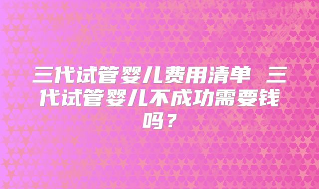 三代试管婴儿费用清单 三代试管婴儿不成功需要钱吗？