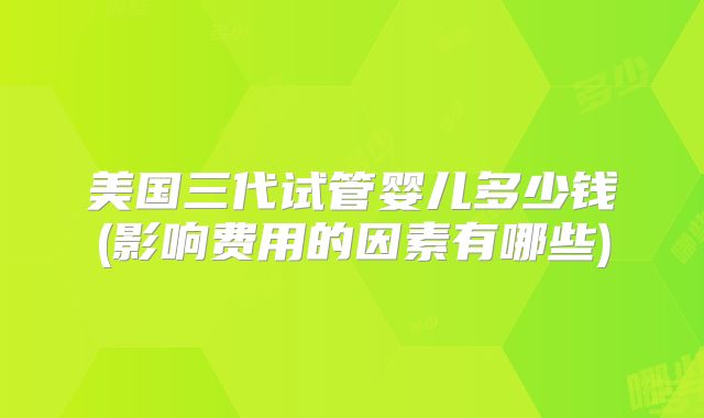 美国三代试管婴儿多少钱(影响费用的因素有哪些)