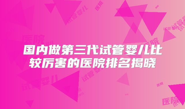 国内做第三代试管婴儿比较厉害的医院排名揭晓