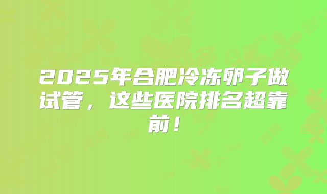 2025年合肥冷冻卵子做试管，这些医院排名超靠前！